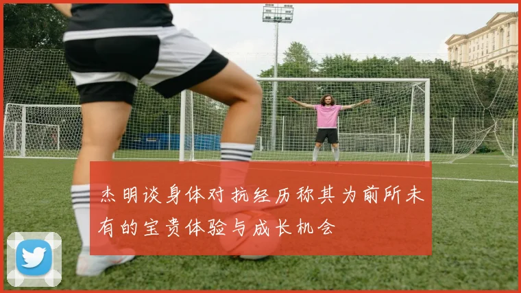 杰明谈身体对抗经历称其为前所未有的宝贵体验与成长机会
