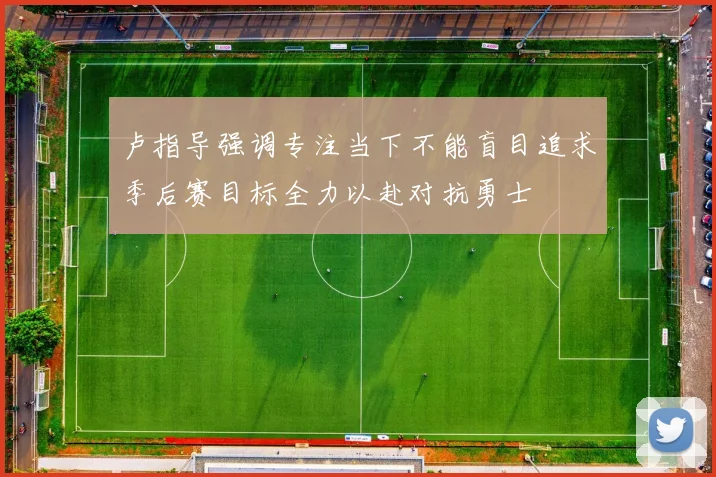 卢指导强调专注当下不能盲目追求季后赛目标全力以赴对抗勇士