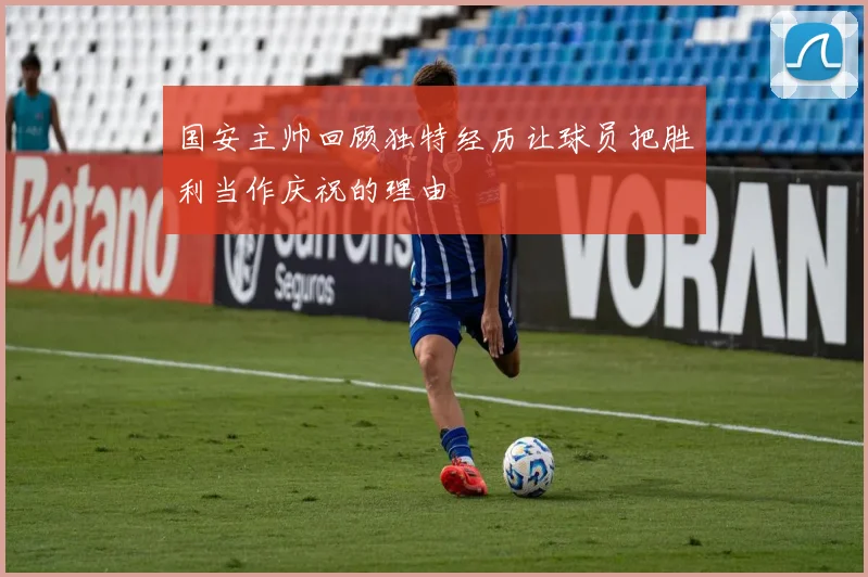 国安主帅回顾独特经历让球员把胜利当作庆祝的理由