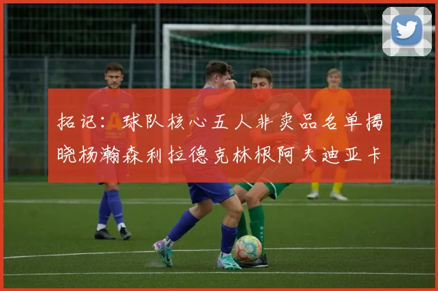 拓记：球队核心五人非卖品名单揭晓杨瀚森利拉德克林根阿夫迪亚卡马拉成未来基石