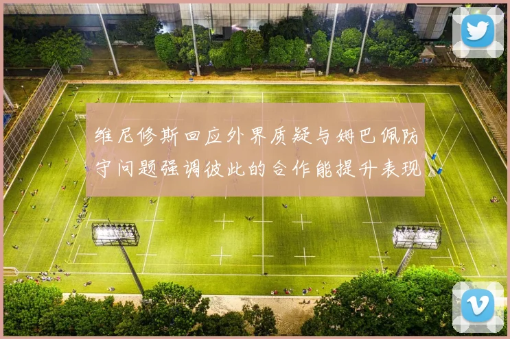 维尼修斯回应外界质疑与姆巴佩防守问题强调彼此的合作能提升表现