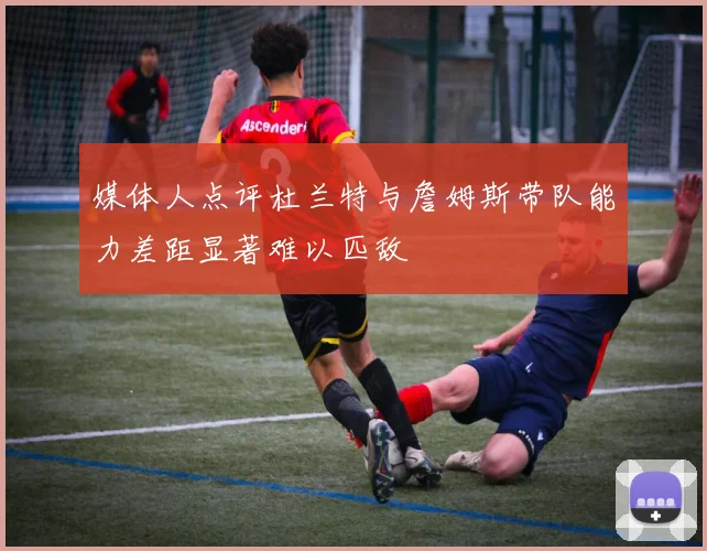 媒体人点评杜兰特与詹姆斯带队能力差距显著难以匹敌
