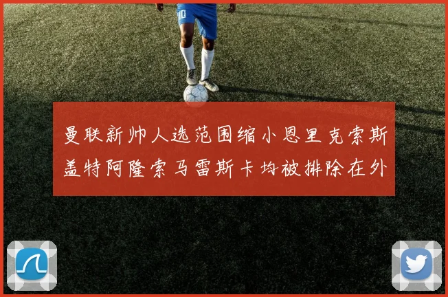 曼联新帅人选范围缩小恩里克索斯盖特阿隆索马雷斯卡均被排除在外