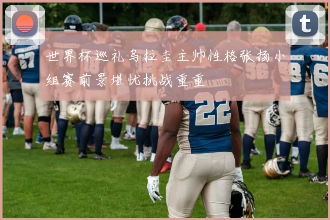 世界杯巡礼乌拉圭主帅性格张扬小组赛前景堪忧挑战重重