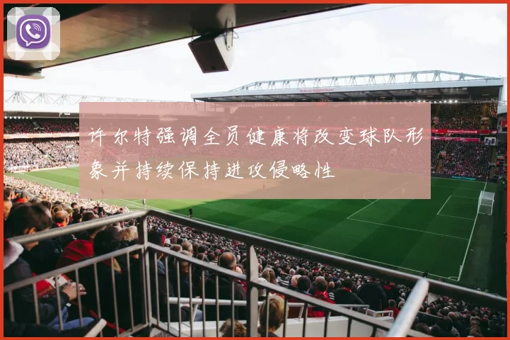 许尔特强调全员健康将改变球队形象并持续保持进攻侵略性