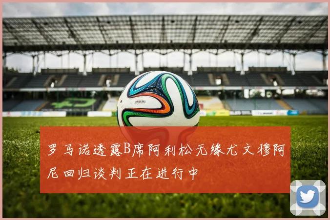 罗马诺透露B席阿利松无缘尤文穆阿尼回归谈判正在进行中