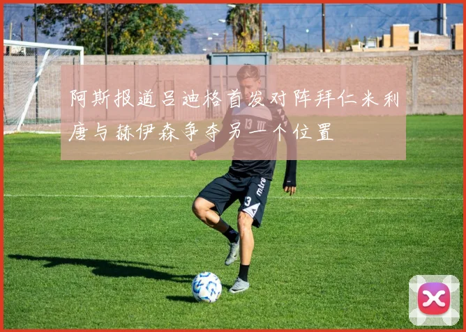 阿斯报道吕迪格首发对阵拜仁米利唐与赫伊森争夺另一个位置
