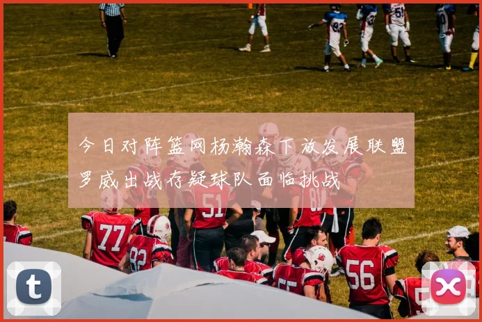 今日对阵篮网杨瀚森下放发展联盟罗威出战存疑球队面临挑战