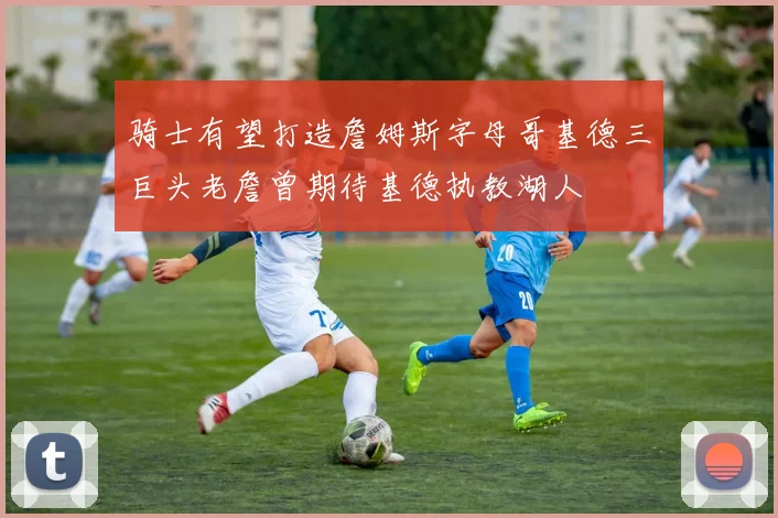 骑士有望打造詹姆斯字母哥基德三巨头老詹曾期待基德执教湖人
