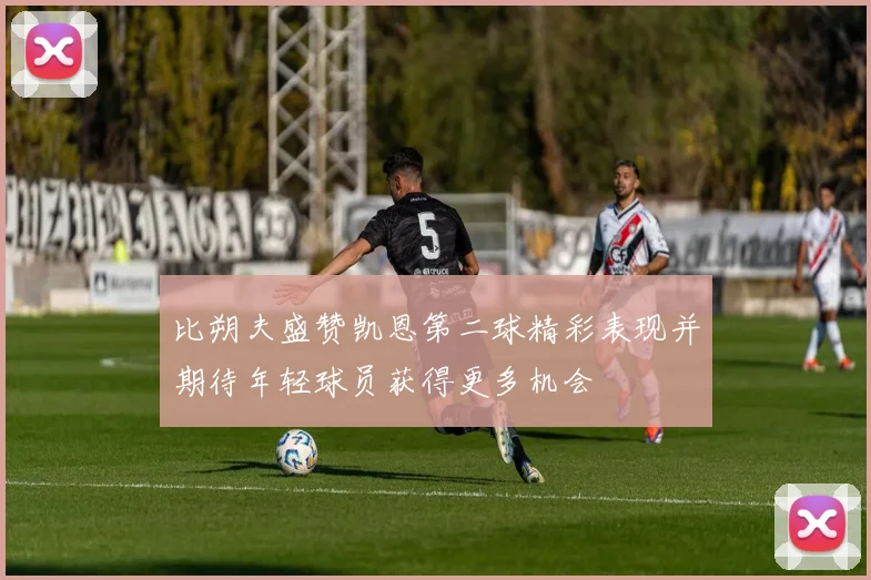 比朔夫盛赞凯恩第二球精彩表现并期待年轻球员获得更多机会