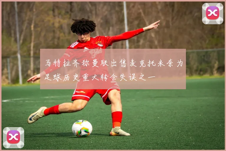 马特拉齐称曼联出售麦克托米奈为足球历史重大转会失误之一