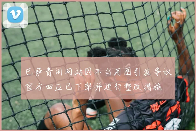 巴萨青训网站因不当用图引发争议官方回应已下架并进行整改措施