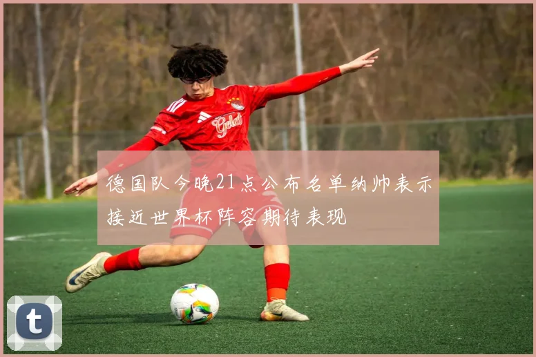 德国队今晚21点公布名单纳帅表示接近世界杯阵容期待表现