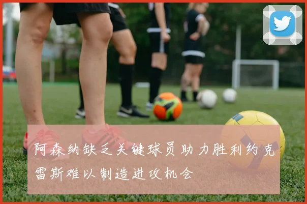 阿森纳缺乏关键球员助力胜利约克雷斯难以制造进攻机会