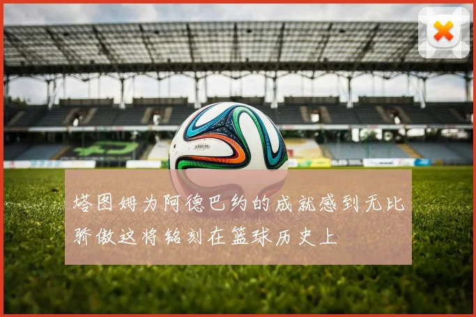 塔图姆为阿德巴约的成就感到无比骄傲这将铭刻在篮球历史上