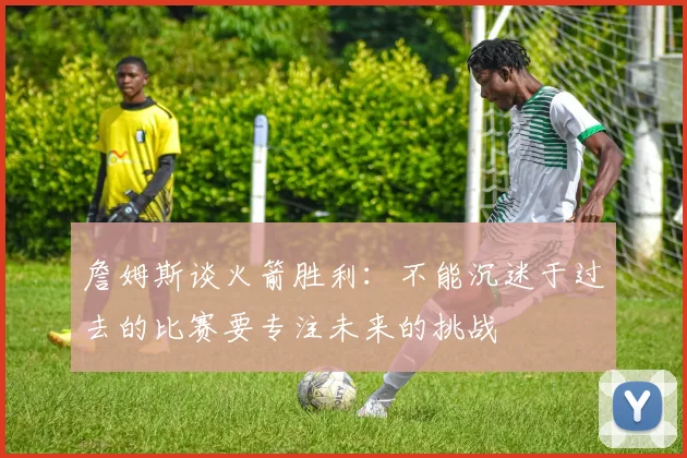 詹姆斯谈火箭胜利：不能沉迷于过去的比赛要专注未来的挑战