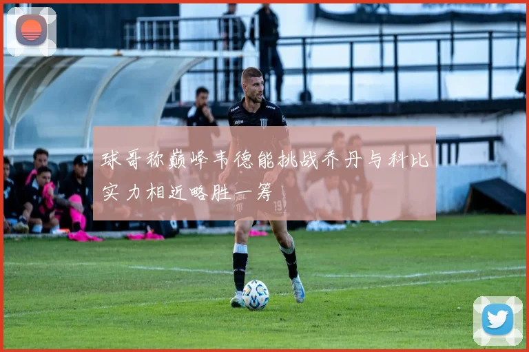 球哥称巅峰韦德能挑战乔丹与科比实力相近略胜一筹