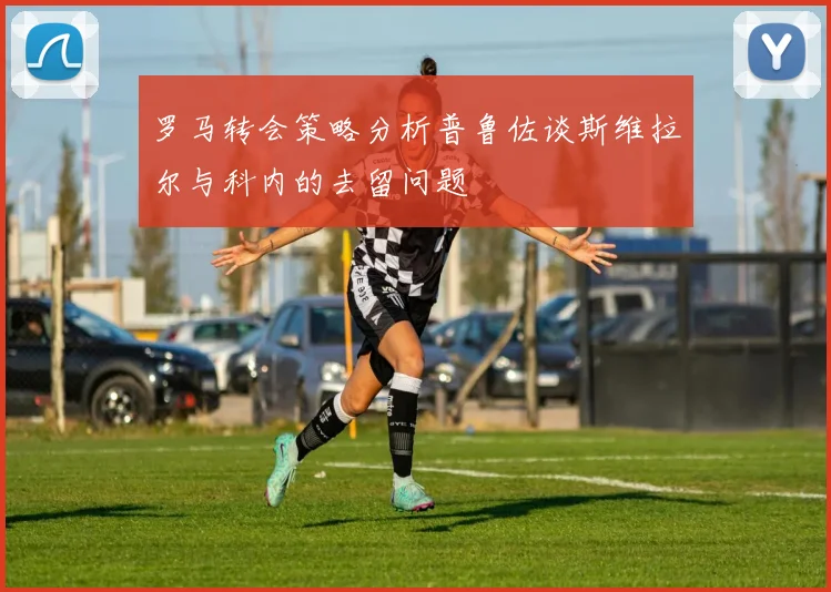 罗马转会策略分析普鲁佐谈斯维拉尔与科内的去留问题