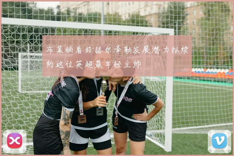 布莱顿看好赫尔泽勒发展潜力拟续约这位英超最年轻主帅